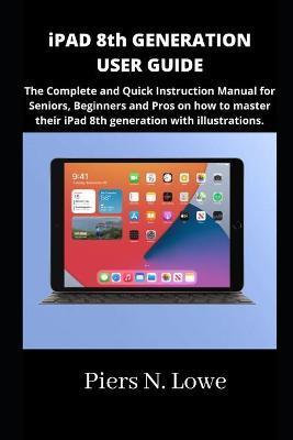 iPAD 8th GENERATION USER GUIDE: The Complete and Quick Instruction Manual for Seniors, Beginners and Pros on how to master their iPad 8th generation w - Piers N. Lowe