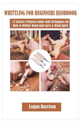 Whittling for Beginners Handbook: 15 Starter's Projects Guide with Techniques On How to Whittle Wood and Carve a Wood Spirit - Logan Harrison
