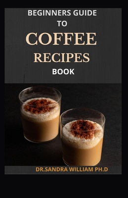 Beginners Guide to Coffee Recipes Book: 40 DIY Coffee and Espresso Drinks to Make at Home - Dr Sandra William Ph. D.