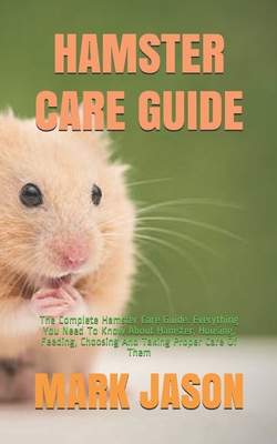 Hamster Care Guide: The Complete Hamster Care Guide. Everything You Need To Know About Hamster, Housing, Feeding, Choosing And Taking Prop - Mark Jason