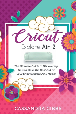 Cricut Explore Air 2: The Ultimate Guide to Discovering How to Make the Best Out of your Cricut Explore Air 2 Model - Cassandra Gibbs