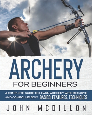 Archery for Beginners: A Complete Guide to Learn Archery with Recurve and Compound Bow. Basics, Features, Techniques. - John Mcdillon