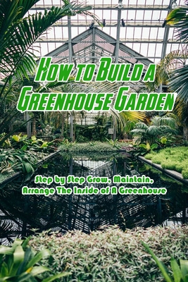 How to Build a Greenhouse Garden: Step by Step Grow, Maintain, Arrange The Inside of A Greenhouse: Build Own Passive Solar Greenhouse - Devera Jones