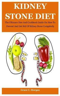 Kidney Stone Diet: The Ultimate Diet And Cookbook Guide On How To Prevent And Get Rid Of Kidney Stone Completely - Grace C. Morgan