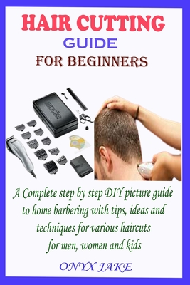 Hair Cutting Guide for Beginners: A Complete Step by Step DIY Picture Guide to Home Barbering with Tips, Ideas and Techniques for Various Haircuts for - Onyx Jake