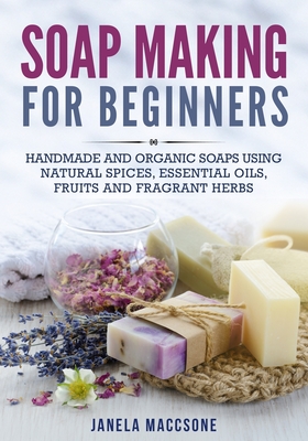 Soap Making for Beginners: Handmade and Organic Soaps Using Natural Spices, Essential Oils, Fruits and Fragrant Herbs - Janela Maccsone