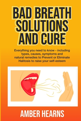 Bad Breath Solutions and Cure: Everything you need to know - including types, causes, symptoms and natural remedies to Prevent or Eliminate Halitosis - Amber Hearns