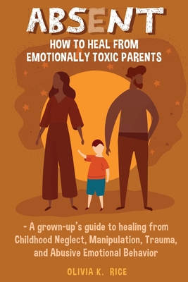 Absent: How to Heal from Emotionally Toxic Parents - A Grown-Up's Guide to Healing from Childhood Neglect, Manipulation, Traum - Olivia K. Rice