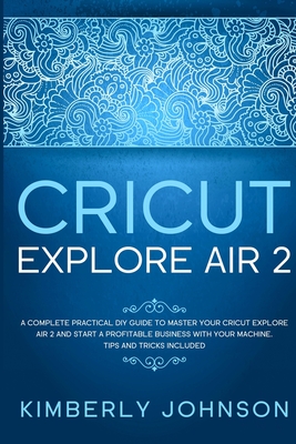 Cricut Explore Air 2: A Complete Practical DIY Guide to Master your Cricut Explore Air 2 and Start a Profitable Business with your Machine. - Kimberly Johnson