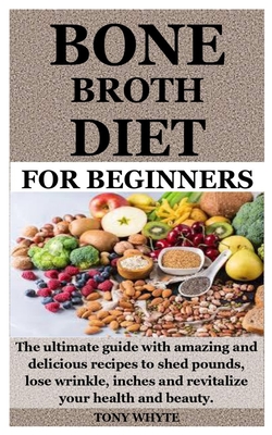 Bone Broth Diet for Beginners: The ultimate guide with amazing and delicious recipes to shed pounds, lose wrinkle, inches and revitalize your health - Tony Whyte