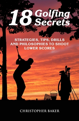 18 Golfing Secrets: Strategies, Tips, Drills and Philosophies To Shoot Lower Scores - Chris Baker