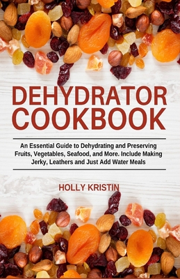 Dehydrator Cookbook: An Essential Guide to Dehydrating and Preserving Fruits, Vegetables, Meats, and Seafood. Include Making Jerky, Leather - Holly Kristin