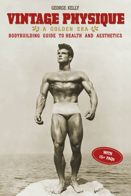 Vintage Physique: A Golden Era Bodybuilding Guide to Health and Aesthetics - George Kelly