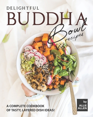Delightful Buddha Bowl Recipes: A Complete Cookbook of Tasty, Layered Dish Ideas! - Allie Allen