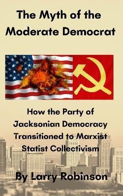 The Myth of the Moderate Democrat: How the Party of Jacksonian Democracy transitioned to Marxist Statist Collectivism - Larry Robinson
