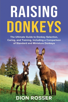 Raising Donkeys: The Ultimate Guide to Donkey Selection, Caring, and Training, Including a Comparison of Standard and Miniature Donkeys - Dion Rosser