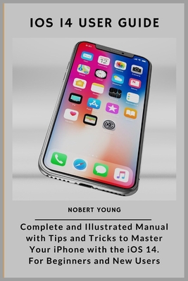 iOS 14 User Guide: Complete and Illustrated Manual with Tips and Tricks to Master Your iPhone with the iOS 14. For Beginners and New User - Nobert Young
