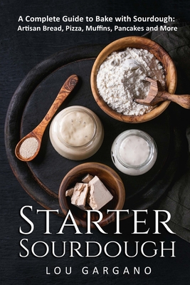 Starter Sourdough: A Complete Guide to Bake with Sourdough: Artisan Bread, Pizza, Muffins, Pancakes and More - Lou Gargano