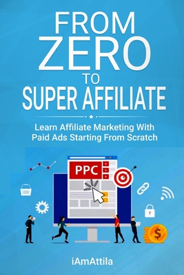 From Zero to Super Affiliate: Learn Affiliate Marketing With Paids Ads Starting From Scratch: Work From Home, Affiliate Marketing, Facebook Ads, Goo - Attila O'dree