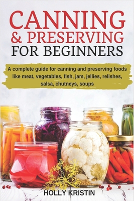 Canning and Preserving for Beginners: How to Make and Can Jams, Jellies, Pickles, Relishes, Soups, Meats, Vegetables and More at Home. The Complete Gu - Holly Kristin