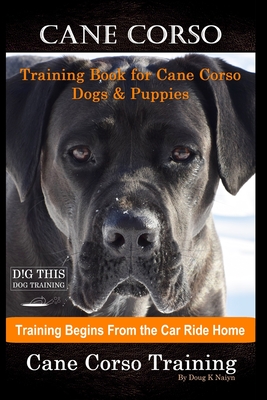 Cane Corso Training Book for Cane Corso Dogs & Puppies By D!G THIS DOG Training, Training Begins from the Car Ride Home, Cane Corso Training - Doug K. Naiyn