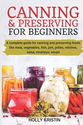 Canning and Preserving for Beginners: How to Make and Can Jams, Jellies, Pickles, Relishes, Soups, Meats, Vegetables and More at Home - The Complete G - Holly Kristin