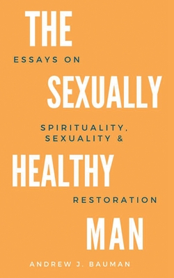 The Sexually Healthy Man: Essays on Spirituality, Sexuality, & Restoration - Andrew J. Bauman