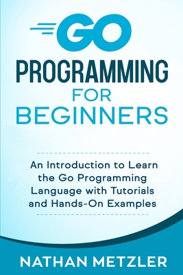 Go Programming for Beginners: An Introduction to Learn the Go Programming Language with Tutorials and Hands-On Examples - Nathan Metzler