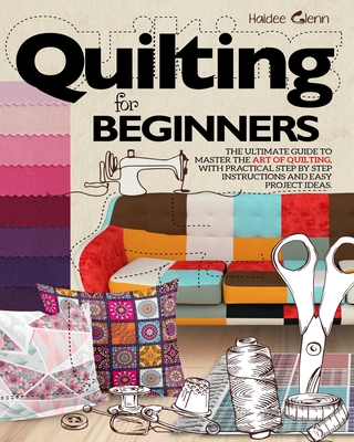 Quilting For Beginners: The Ultimate Guide to Master the Art of Quilting, with Practical Step-by-Step Instructions and Easy Project Ideas - Haidee Glenn