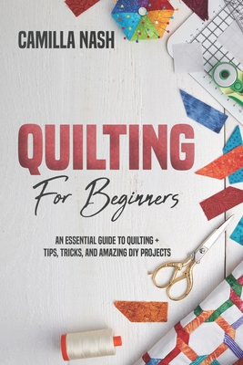Quilting for Beginners: An Essential Guide to Quilting + Tips, Tricks, and Amazing DIY Projects - Camilla Nash