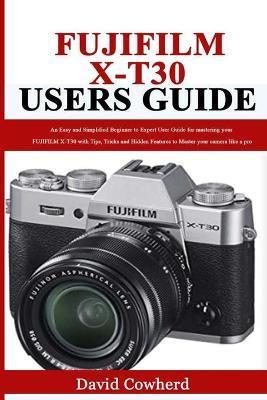 Fujifilm X-T30 Users Guide: An Easy and Simplified Beginner to Expert User Guide for mastering your FUJIFILM X-T30 with Tips, Tricks and Hidden Fe - David Cowherd