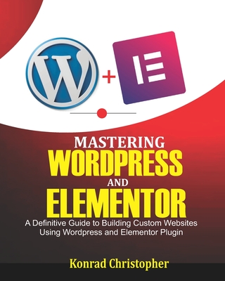 Mastering WordPress And Elementor: A Definitive Guide to Building Custom Websites Using WordPress and Elementor Plugin - Konrad Christopher