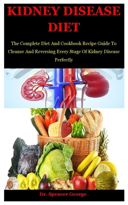 Kidney Disease Diet: The Complete Diet And Cookbook Recipe Guide To Cleanse And Reversing Every Stage Of Kidney Disease Perfectly - Spencer George