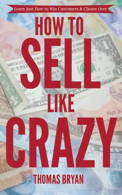 How to Sell Like Crazy: Learn Just How To Win Customers & Clients Over - Thomas Bryan