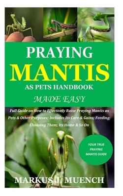 Praying Mantis as Pets Handbook Made Easy: Full Guide on How to Effectively Raise Praying Mantis as Pets & Other Purposes; Includes Its Care & Gains; - Markus J. Muench