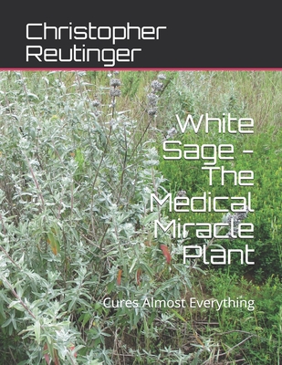 White Sage - The Medical Miracle Plant: Cures Almost Everything - Christopher Reutinger