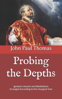 Probing the Depths: Ignatian Lessons and Meditations Arranged According to the Liturgical Year - John Paul Thomas