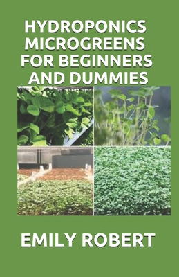 Hydroponics Microgreens for Beginners and Dummies: A Complete Practical Guide to Build Your Own Gardening System - Emily Robert