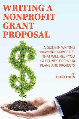 Writing a Nonprofit Grant Proposal: A Guide in Writing Winning Proposals that will Help You Get Funds for Your Plans and Projects - Frank Coles