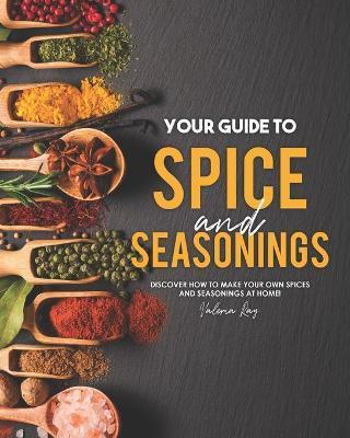 Your Guide to Spice and Seasonings: Discover How to Make Your Own Spices and Seasonings at Home! - Valeria Ray