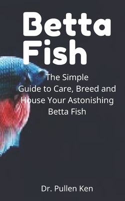 Betta Fish: The Simple Guide to Care, Breed and House Your Astonishing Betta Fish - Pullen Ken