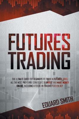 Futures Trading: The Ultimate Guide for Beginners to Trade in Futures. Grab All the Most Profitable Strategies to Invest and Make Money - Eduard Smith