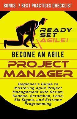 Become an Agile Project Manager: Beginner's Guide to Mastering Agile Project Management with Scrum, Kanban, Scrumban, Lean, Six Sigma, and Extreme Pro - Ready Set Agile
