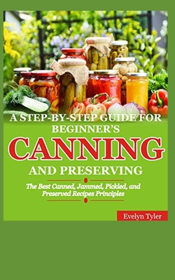 A Step-By-Step Guide For Beginner's Canning And Preserving: The Best Canned, Jammed, Pickled, and Preserved Recipes Principals - Evelyn Tyler