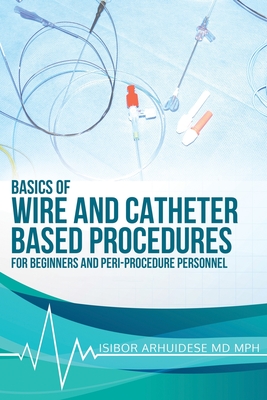 Basics of Wire and Catheter Based Procedures: For Beginners And Peri-Procedure Personnel - Isibor Arhuidese Mph