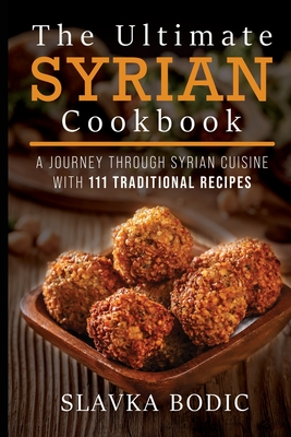 The Ultimate Syrian Cookbook: A Journey Through Syrian Cuisine With 111 Traditional Recipes - Slavka Bodic