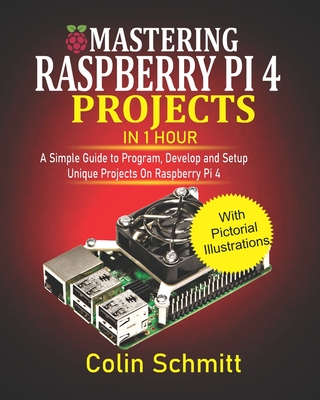 Mastering Raspberry Pi 4 Projects in 1 Hour: A simple Guide to Program, Develop and Setup Unique Projects on Raspberry Pi 4 - Colin Schmitt