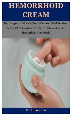 Hemorrhoid Cream: The Complete Guide On Everything You Need To About The Use Of Hemorrhoid Cream To Cure And Remove Hemorrhoid Completel - Hilary Ken