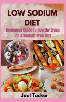 Low Sodium Diet: Beginners Guide to Healthy Living on a Sodium-Free Diet - Joel Tucker