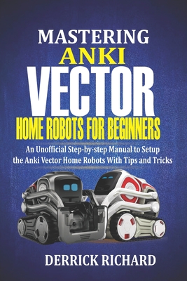 Mastering Anki Vector Home Robots For Beginners: An Unofficial Step-by-Step Manual to Setup the Anki Vector Home Robots With Tips and Tricks - Derrick Richard